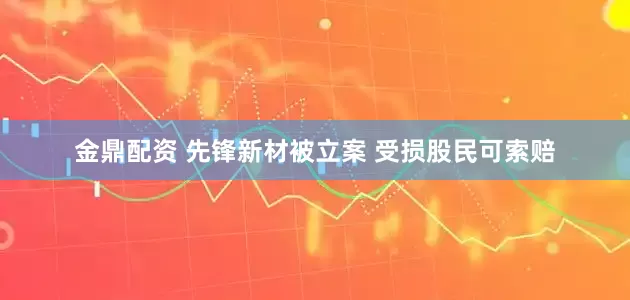金鼎配资 先锋新材被立案 受损股民可索赔