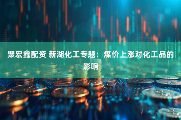 聚宏鑫配资 新湖化工专题：煤价上涨对化工品的影响