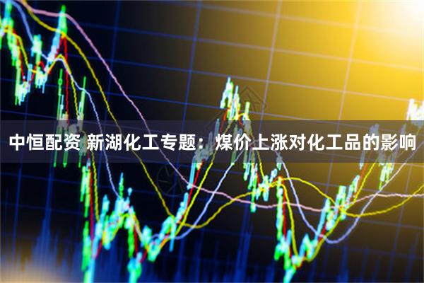 中恒配资 新湖化工专题：煤价上涨对化工品的影响