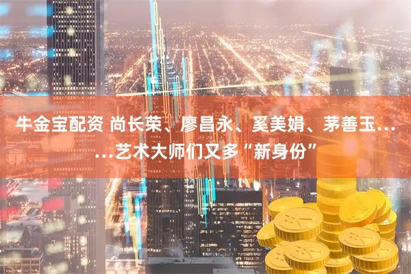 牛金宝配资 尚长荣、廖昌永、奚美娟、茅善玉……艺术大师们又多“新身份”