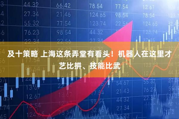 及十策略 上海这条弄堂有看头！机器人在这里才艺比拼、技能比武