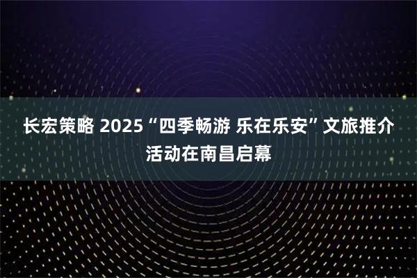 长宏策略 2025“四季畅游 乐在乐安”文旅推介活动在南昌启幕