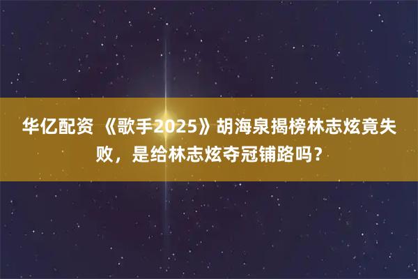 华亿配资 《歌手2025》胡海泉揭榜林志炫竟失败，是给林志炫夺冠铺路吗？