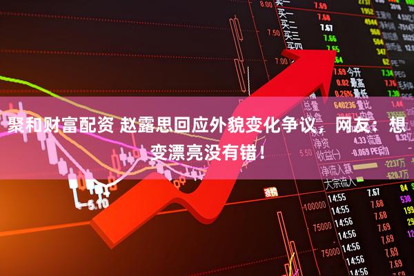 聚和财富配资 赵露思回应外貌变化争议，网友：想变漂亮没有错！