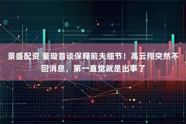 景盛配资 董璇首谈保释前夫细节！高云翔突然不回消息，第一直觉就是出事了