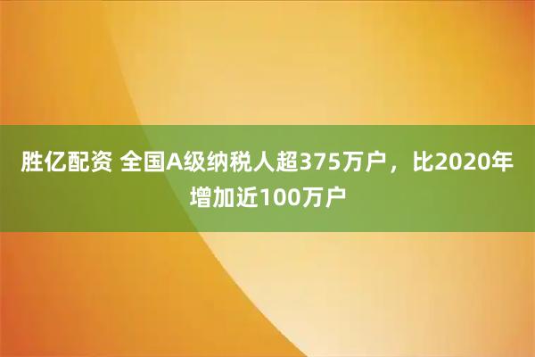 胜亿配资 全国A级纳税人超375万户，比2020年增加近100万户
