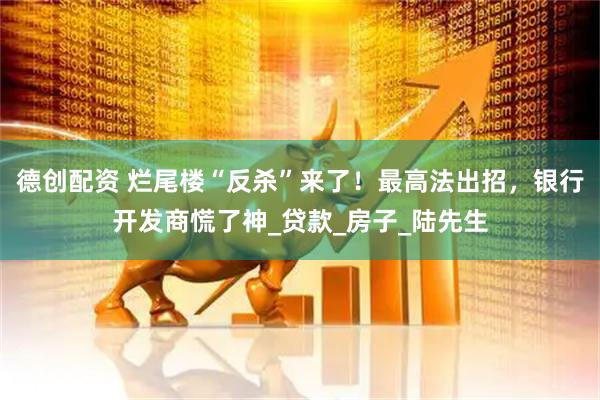 德创配资 烂尾楼“反杀”来了！最高法出招，银行开发商慌了神_贷款_房子_陆先生
