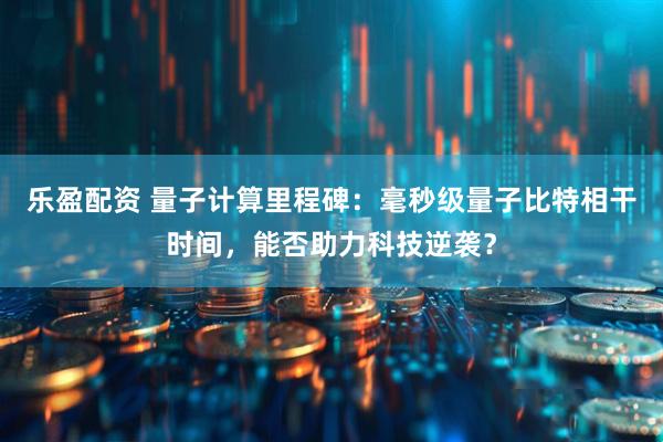 乐盈配资 量子计算里程碑：毫秒级量子比特相干时间，能否助力科技逆袭？