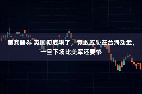 華鑫證券 英国彻底飘了，竟敢威胁在台海动武，一旦下场比美军还要惨