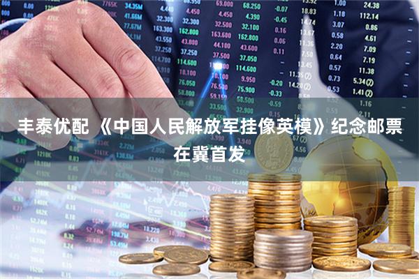 丰泰优配 《中国人民解放军挂像英模》纪念邮票在冀首发