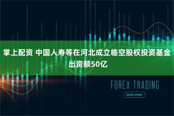 掌上配资 中国人寿等在河北成立临空股权投资基金 出资额50亿