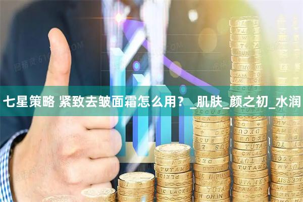 七星策略 紧致去皱面霜怎么用？_肌肤_颜之初_水润
