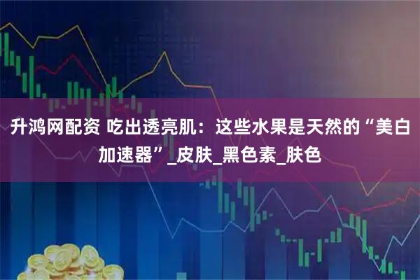 升鸿网配资 吃出透亮肌：这些水果是天然的“美白加速器”_皮肤_黑色素_肤色