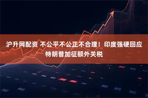 沪升网配资 不公平不公正不合理！印度强硬回应特朗普加征额外关税