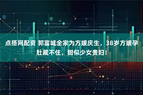 点搭网配资 郭富城全家为方媛庆生，38岁方媛孕肚藏不住，甜似少女贵妇！