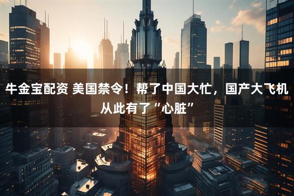 牛金宝配资 美国禁令！帮了中国大忙，国产大飞机从此有了“心脏”