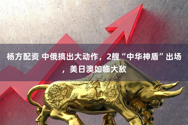 杨方配资 中俄搞出大动作，2艘“中华神盾”出场，美日澳如临大敌
