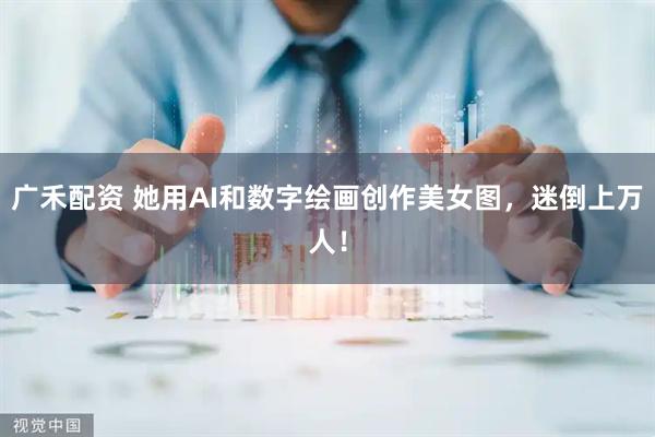 广禾配资 她用AI和数字绘画创作美女图，迷倒上万人！