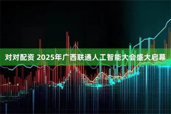 对对配资 2025年广西联通人工智能大会盛大启幕