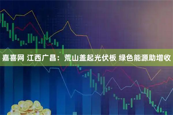 嘉喜网 江西广昌：荒山盖起光伏板 绿色能源助增收