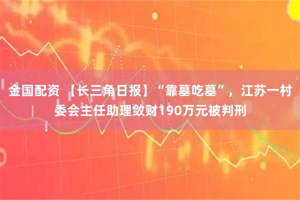 金国配资 【长三角日报】“靠墓吃墓”，江苏一村委会主任助理敛财190万元被判刑