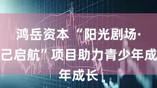 鸿岳资本 “阳光剧场·识己启航”项目助力青少年成长