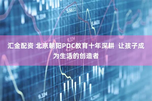 汇金配资 北京朝阳PDC教育十年深耕  让孩子成为生活的创造者