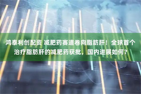 鸿泰利创配资 减肥药赛道卷向脂肪肝！全球首个治疗脂肪肝的减肥药获批，国内进展如何？