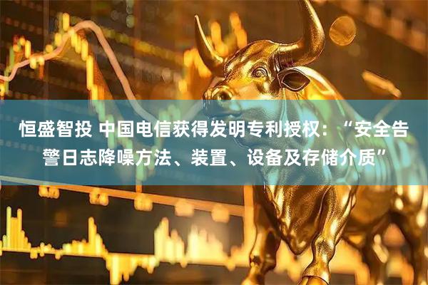恒盛智投 中国电信获得发明专利授权：“安全告警日志降噪方法、装置、设备及存储介质”