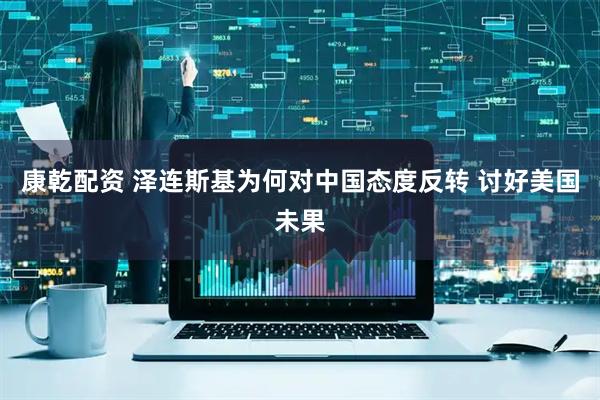 康乾配资 泽连斯基为何对中国态度反转 讨好美国未果