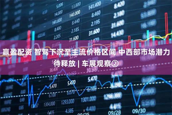 赢盈配资 智驾下沉至主流价格区间 中西部市场潜力待释放 | 车展观察②