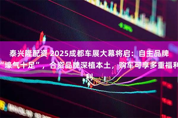 泰兴隆配资 2025成都车展大幕将启：自主品牌“壕气十足”，合资品牌深植本土，购车可享多重福利
