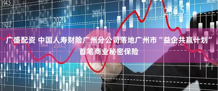 广盛配资 中国人寿财险广州分公司落地广州市“益企共赢计划”首笔商业秘密保险