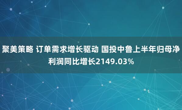 聚美策略 订单需求增长驱动 国投中鲁上半年归母净利润同比增长2149.03%