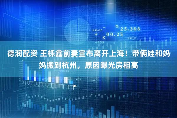 德润配资 王栎鑫前妻宣布离开上海！带俩娃和妈妈搬到杭州，原因曝光房租高