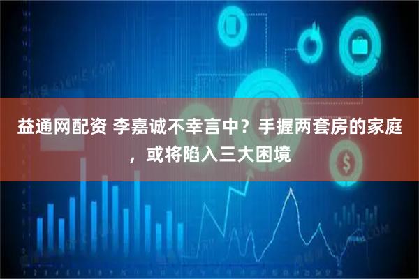 益通网配资 李嘉诚不幸言中？手握两套房的家庭，或将陷入三大困境