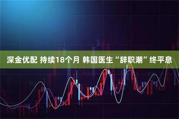 深金优配 持续18个月 韩国医生“辞职潮”终平息