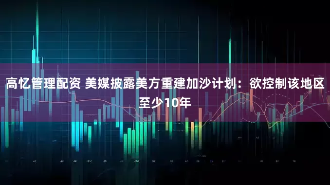 高忆管理配资 美媒披露美方重建加沙计划：欲控制该地区至少10年