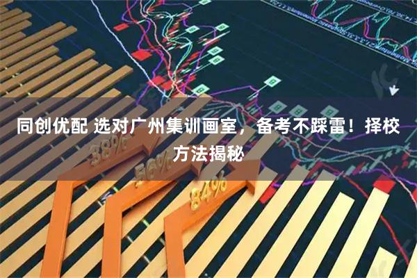 同创优配 选对广州集训画室，备考不踩雷！择校方法揭秘