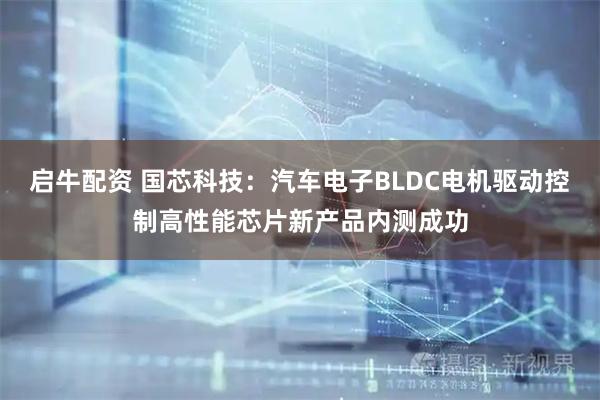 启牛配资 国芯科技：汽车电子BLDC电机驱动控制高性能芯片新产品内测成功