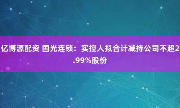 亿博源配资 国光连锁：实控人拟合计减持公司不超2.99%股份
