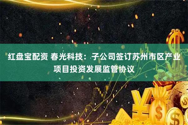红盘宝配资 春光科技：子公司签订苏州市区产业项目投资发展监管协议