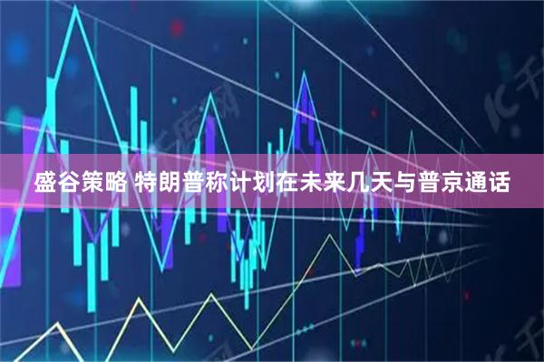 盛谷策略 特朗普称计划在未来几天与普京通话