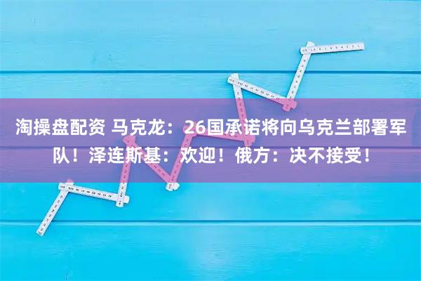 淘操盘配资 马克龙：26国承诺将向乌克兰部署军队！泽连斯基：欢迎！俄方：决不接受！