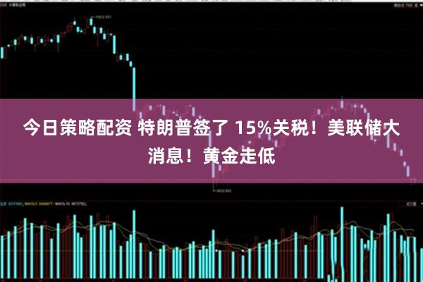 今日策略配资 特朗普签了 15%关税！美联储大消息！黄金走低