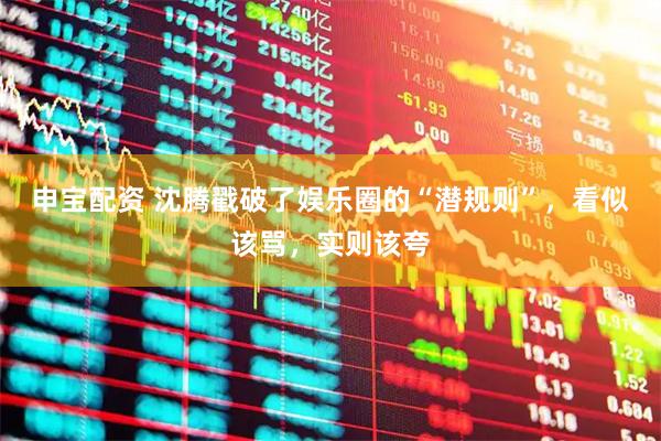 申宝配资 沈腾戳破了娱乐圈的“潜规则”，看似该骂，实则该夸