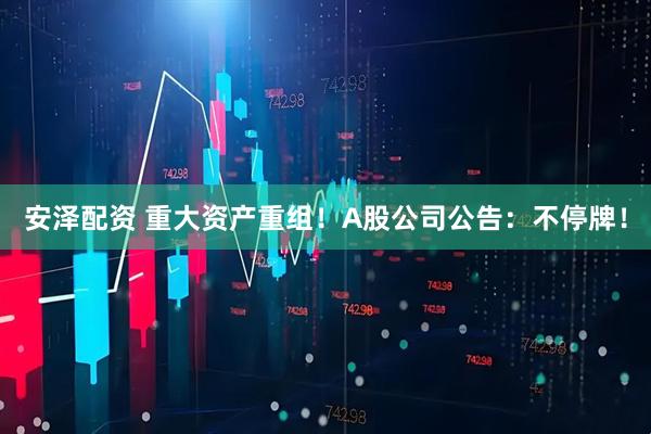 安泽配资 重大资产重组！A股公司公告：不停牌！