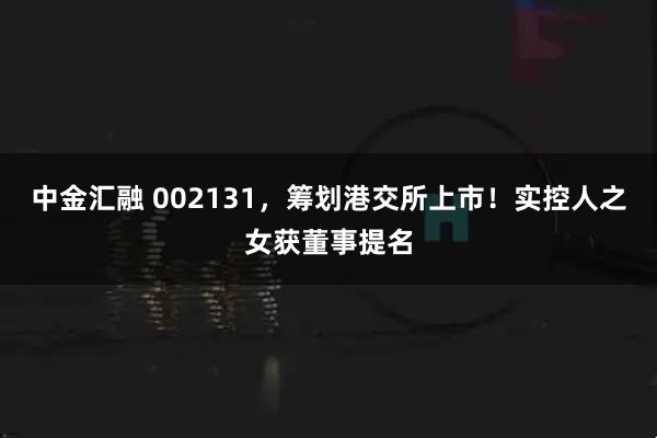 中金汇融 002131，筹划港交所上市！实控人之女获董事提名