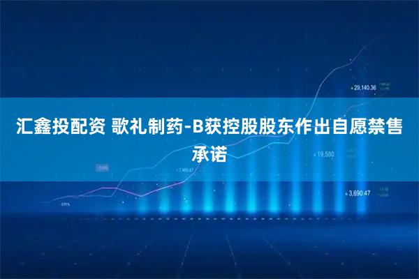 汇鑫投配资 歌礼制药-B获控股股东作出自愿禁售承诺