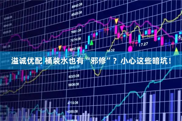 溢诚优配 桶装水也有“邪修”？小心这些暗坑！